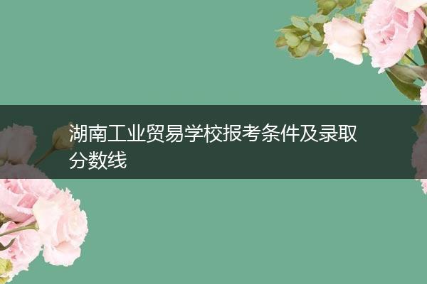湖南工业贸易学校报考条件及录取分数线