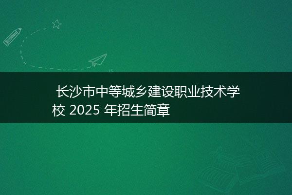  长沙市中等城乡建设职业技术学校 2025 年招生简章