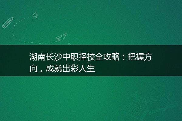 湖南长沙中职择校全攻略：把握方向，成就出彩人生