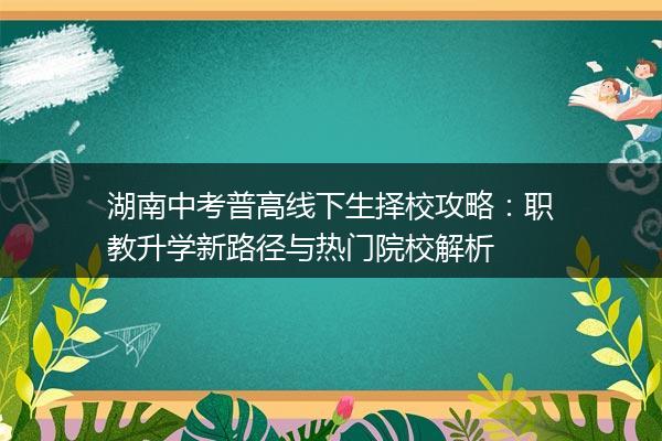 湖南中考普高线下生择校攻略：职教升学新路径与热门院校解析